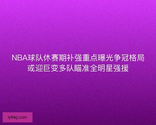 NBA球队休赛期补强重点曝光争冠格局或迎巨变多队瞄准全明星强援