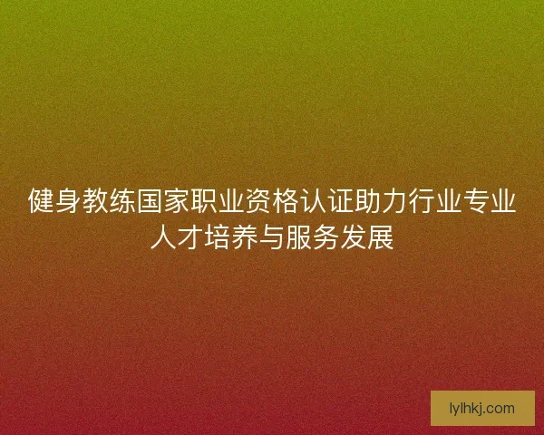 健身教练国家职业资格认证助力行业专业人才培养与服务发展 健身教练国家职业资格认证助力行业专业人才培养与服务发展