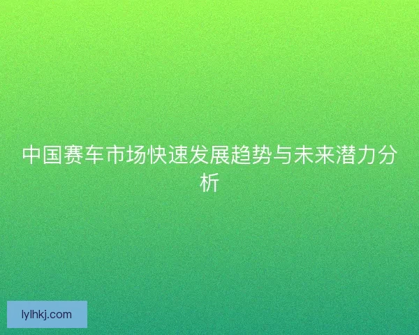 中国赛车市场快速发展趋势与未来潜力分析 中国赛车市场快速发展趋势与未来潜力分析