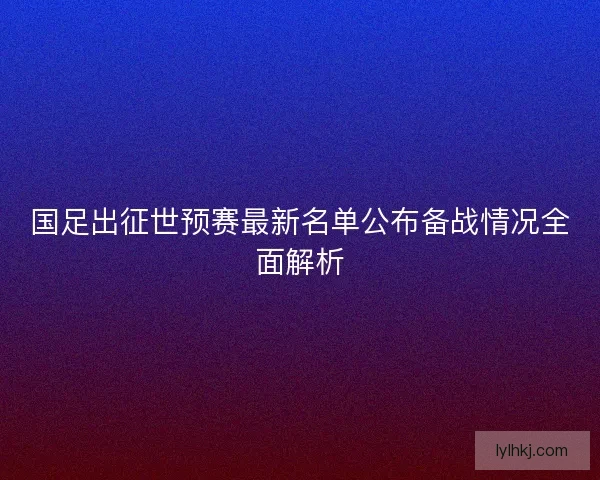 国足出征世预赛最新名单公布备战情况全面解析 国足出征世预赛最新名单公布备战情况全面解析
