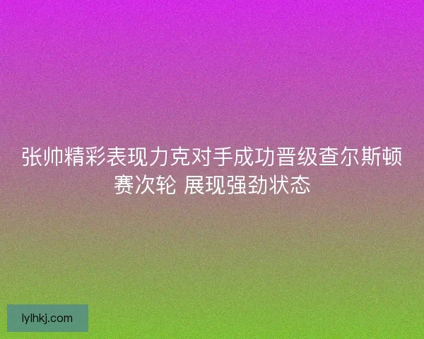 张帅精彩表现力克对手成功晋级查尔斯顿赛次轮 展现强劲状态