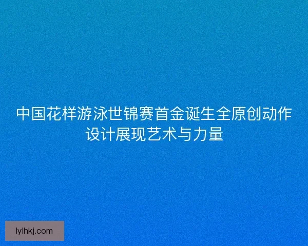 中国花样游泳世锦赛首金诞生全原创动作设计展现艺术与力量 中国花样游泳世锦赛首金诞生全原创动作设计展现艺术与力量